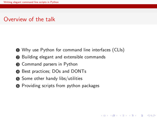 Writing elegant command line scripts in Python
Overview of the talk
1 Why use Python for command line interfaces (CLIs)
2 Building elegant and extensible commands
3 Command parsers in Python
4 Best practices; DOs and DONTs
5 Some other handy libs/utilities
6 Providing scripts from python packages

