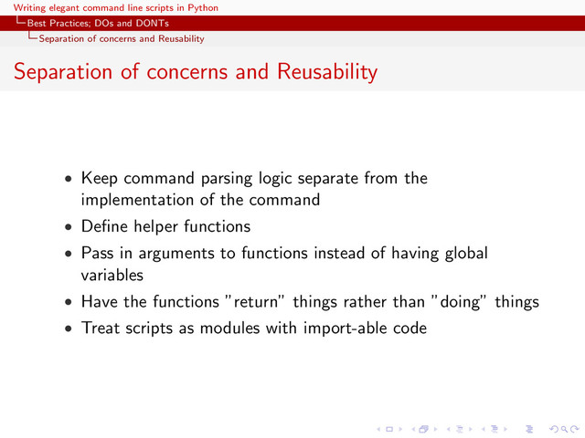 Writing elegant command line scripts in Python
Best Practices; DOs and DONTs
Separation of concerns and Reusability
Separation of concerns and Reusability
• Keep command parsing logic separate from the
implementation of the command
• Deﬁne helper functions
• Pass in arguments to functions instead of having global
variables
• Have the functions ”return” things rather than ”doing” things
• Treat scripts as modules with import-able code
