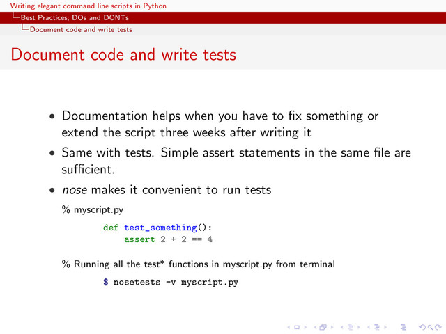 Writing elegant command line scripts in Python
Best Practices; DOs and DONTs
Document code and write tests
Document code and write tests
• Documentation helps when you have to ﬁx something or
extend the script three weeks after writing it
• Same with tests. Simple assert statements in the same ﬁle are
suﬃcient.
• nose makes it convenient to run tests
% myscript.py
def test_something():
assert 2 + 2 == 4
% Running all the test* functions in myscript.py from terminal
$ nosetests -v myscript.py
