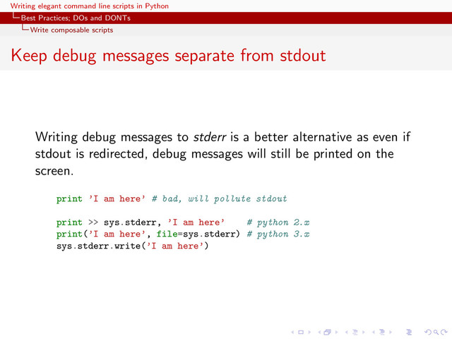 Writing elegant command line scripts in Python
Best Practices; DOs and DONTs
Write composable scripts
Keep debug messages separate from stdout
Writing debug messages to stderr is a better alternative as even if
stdout is redirected, debug messages will still be printed on the
screen.
print ’I am here’ # bad, will pollute stdout
print >> sys.stderr, ’I am here’ # python 2.x
print(’I am here’, file=sys.stderr) # python 3.x
sys.stderr.write(’I am here’)

