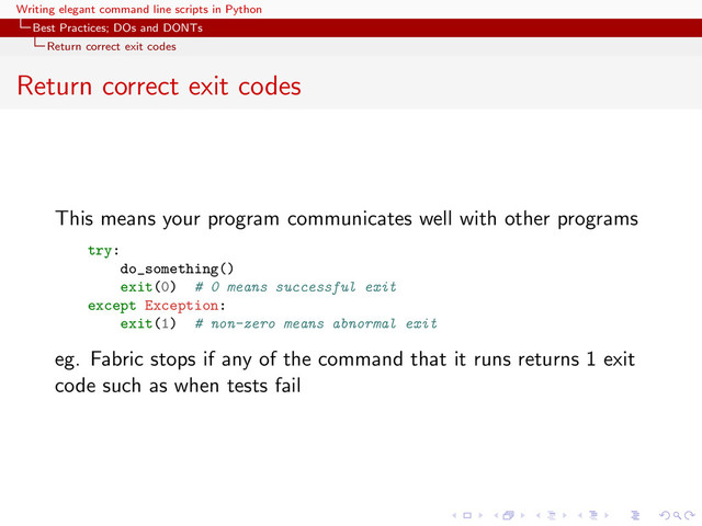 Writing elegant command line scripts in Python
Best Practices; DOs and DONTs
Return correct exit codes
Return correct exit codes
This means your program communicates well with other programs
try:
do_something()
exit(0) # 0 means successful exit
except Exception:
exit(1) # non-zero means abnormal exit
eg. Fabric stops if any of the command that it runs returns 1 exit
code such as when tests fail
