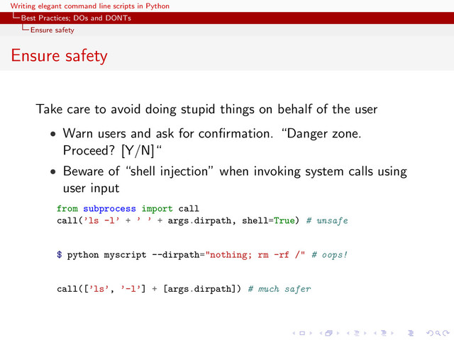 Writing elegant command line scripts in Python
Best Practices; DOs and DONTs
Ensure safety
Ensure safety
Take care to avoid doing stupid things on behalf of the user
• Warn users and ask for conﬁrmation. “Danger zone.
Proceed? [Y/N]“
• Beware of “shell injection” when invoking system calls using
user input
from subprocess import call
call(’ls -l’ + ’ ’ + args.dirpath, shell=True) # unsafe
$ python myscript --dirpath="nothing; rm -rf /" # oops!
call([’ls’, ’-l’] + [args.dirpath]) # much safer
