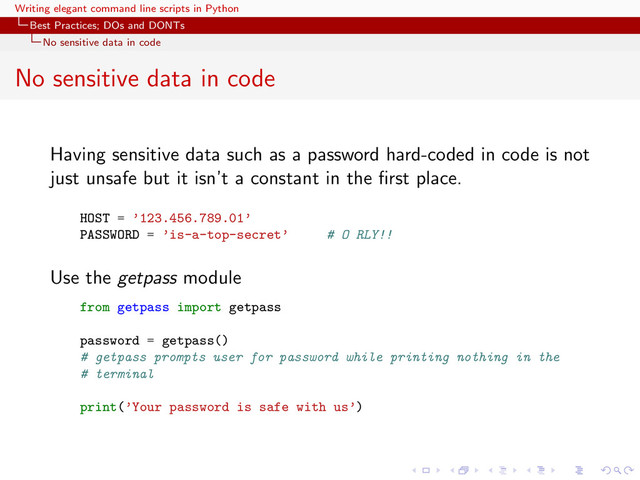 Writing elegant command line scripts in Python
Best Practices; DOs and DONTs
No sensitive data in code
No sensitive data in code
Having sensitive data such as a password hard-coded in code is not
just unsafe but it isn’t a constant in the ﬁrst place.
HOST = ’123.456.789.01’
PASSWORD = ’is-a-top-secret’ # O RLY!!
Use the getpass module
from getpass import getpass
password = getpass()
# getpass prompts user for password while printing nothing in the
# terminal
print(’Your password is safe with us’)
