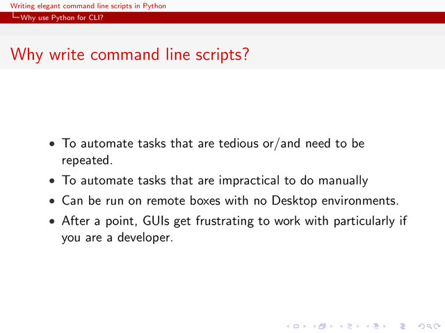 Writing elegant command line scripts in Python
Why use Python for CLI?
Why write command line scripts?
• To automate tasks that are tedious or/and need to be
repeated.
• To automate tasks that are impractical to do manually
• Can be run on remote boxes with no Desktop environments.
• After a point, GUIs get frustrating to work with particularly if
you are a developer.
