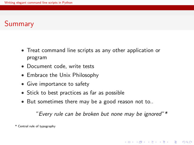 Writing elegant command line scripts in Python
Summary
• Treat command line scripts as any other application or
program
• Document code, write tests
• Embrace the Unix Philosophy
• Give importance to safety
• Stick to best practices as far as possible
• But sometimes there may be a good reason not to..
”Every rule can be broken but none may be ignored”*
* Central rule of typography
