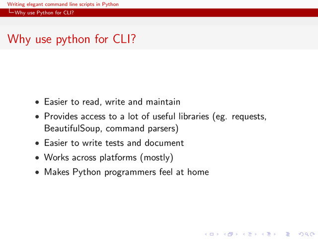 Writing elegant command line scripts in Python
Why use Python for CLI?
Why use python for CLI?
• Easier to read, write and maintain
• Provides access to a lot of useful libraries (eg. requests,
BeautifulSoup, command parsers)
• Easier to write tests and document
• Works across platforms (mostly)
• Makes Python programmers feel at home
