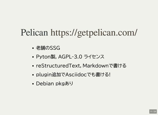 Pelican
Pelican
老舗のSSG
Pyton製, AGPL-3.0 ライセンス
reStructuredText，Markdownで書ける
plugin追加でAsciidocでも書ける!
Debian pkgあり
https://getpelican.com/
https://getpelican.com/
11 / 29
