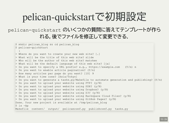pelican-quickstartで初期設定
pelican-quickstartで初期設定
pelican-quickstart
のいくつかの質問に答えてテンプレートが作ら
れる，後でファイルを修正して変更できる．
$ mkdir pelican_blog && cd pelican_blog

$ pelican-quickstart

:

> Where do you want to create your new web site? [.]

> What will be the title of this web site? slide

> Who will be the author of this web site? matoken

> What will be the default language of this web site? [ja]

> Do you want to specify a URL prefix? e.g., https://example.com (Y/n) n

> Do you want to enable article pagination? (Y/n)

> How many articles per page do you want? [10] 9

> What is your time zone? [Asia/Tokyo]

> Do you want to generate a tasks.py/Makefile to automate generation and publishing? (Y/n)

> Do you want to upload your website using FTP? (y/N)

> Do you want to upload your website using SSH? (y/N)

> Do you want to upload your website using Dropbox? (y/N)

> Do you want to upload your website using S3? (y/N)

> Do you want to upload your website using Rackspace Cloud Files? (y/N)

> Do you want to upload your website using GitHub Pages? (y/N)

Done. Your new project is available at /tmp/pelican_blog

$ ls -Ap

Makefile content/ output/ pelicanconf.py publishconf.py tasks.py
15 / 29
