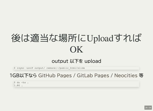 後は適当な場所にUploadすれば
後は適当な場所にUploadすれば
OK
OK
output 以下を upload
1GB以下なら / / 等
$ rsync -avcP output/ remore:~/public_html/slide
GitHub Pages GitLab Pages Neocities
$ du -hs .

1.8G .
26 / 29
