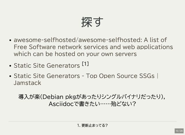 探す
探す
[1]
導入が楽(Debian pkgがあったりシングルバイナリだったり)，
Asciidocで書きたい……殆どない?
1. 更新止まってる?
awesome-selfhosted/awesome-selfhosted: A list of
Free Software network services and web applications
which can be hosted on your own servers
Static Site Generators
Static Site Generators - Top Open Source SSGs |
Jamstack
10 / 29
