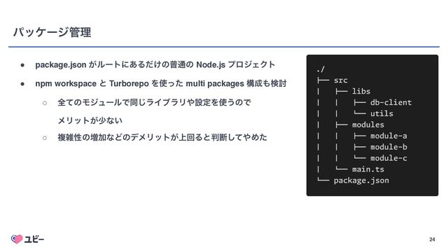 24
ύοέʔδ؅ཧ
● package.json ͕ϧʔτʹ͋Δ͚ͩͷී௨ͷ Node.js ϓϩδΣΫτ
● npm workspace ͱ Turborepo Λ࢖ͬͨ multi packages ߏ੒΋ݕ౼
○ શͯͷϞδϡʔϧͰಉ͡ϥΠϒϥϦ΍ઃఆΛ࢖͏ͷͰ 
ϝϦοτ͕গͳ͍
○ ෳࡶੑͷ૿ՃͳͲͷσϝϦοτ্͕ճΔͱ൑அͯ͠΍Ίͨ
