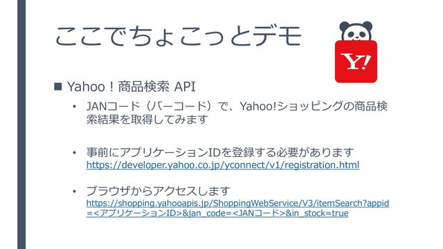 ◼ Yahoo！商品検索 API
• JANコード（バーコード）で、Yahoo!ショッピングの商品検
索結果を取得してみます
• 事前にアプリケーションIDを登録する必要があります
https://developer.yahoo.co.jp/yconnect/v1/registration.html
• ブラウザからアクセスします
https://shopping.yahooapis.jp/ShoppingWebService/V3/itemSearch?appid
=<アプリケーションID>&jan_code=&in_stock=true
ここでちょこっとデモ
