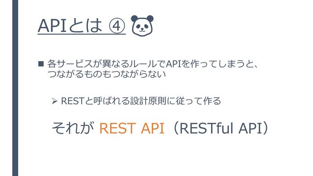 APIとは ④
◼ 各サービスが異なるルールでAPIを作ってしまうと、
つながるものもつながらない
➢ RESTと呼ばれる設計原則に従って作る
それが REST API（RESTful API）
