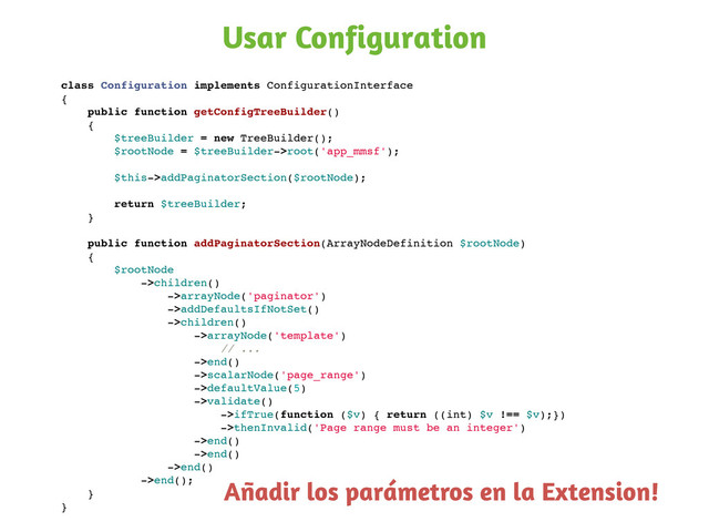 Usar Configuration
class Configuration implements ConfigurationInterface
{
public function getConfigTreeBuilder()
{
$treeBuilder = new TreeBuilder();
$rootNode = $treeBuilder->root('app_mmsf');
$this->addPaginatorSection($rootNode);
return $treeBuilder;
}
public function addPaginatorSection(ArrayNodeDefinition $rootNode)
{
$rootNode
->children()
->arrayNode('paginator')
->addDefaultsIfNotSet()
->children()
->arrayNode('template')
// ...
->end()
->scalarNode('page_range')
->defaultValue(5)
->validate()
->ifTrue(function ($v) { return ((int) $v !== $v);})
->thenInvalid('Page range must be an integer')
->end()
->end()
->end()
->end();
}
}
Añadir los parámetros en la Extension!
