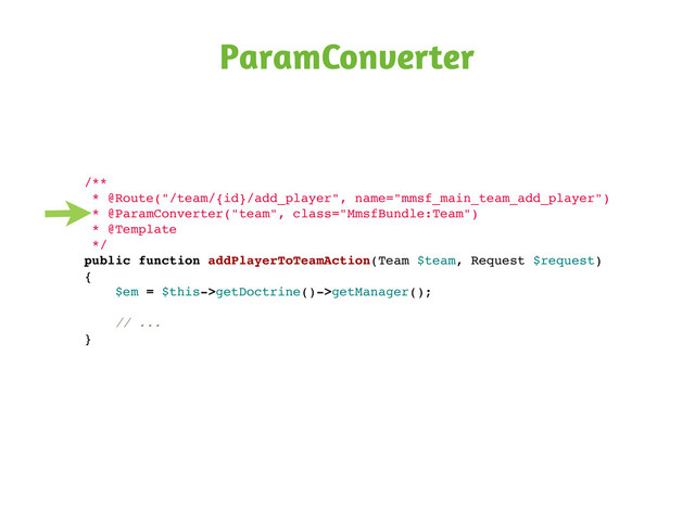 ParamConverter
/**
* @Route("/team/{id}/add_player", name="mmsf_main_team_add_player")
* @ParamConverter("team", class="MmsfBundle:Team")
* @Template
*/
public function addPlayerToTeamAction(Team $team, Request $request)
{
$em = $this->getDoctrine()->getManager();
// ...
}

