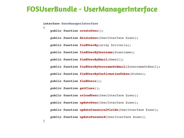 interface UserManagerInterface
{
public function createUser();
public function deleteUser(UserInterface $user);
public function findUserBy(array $criteria);
public function findUserByUsername($username);
public function findUserByEmail($email);
public function findUserByUsernameOrEmail($usernameOrEmail);
public function findUserByConfirmationToken($token);
public function findUsers();
public function getClass();
public function reloadUser(UserInterface $user);
public function updateUser(UserInterface $user);
public function updateCanonicalFields(UserInterface $user);
public function updatePassword(UserInterface $user);
}
FOSUserBundle - UserManagerInterface
