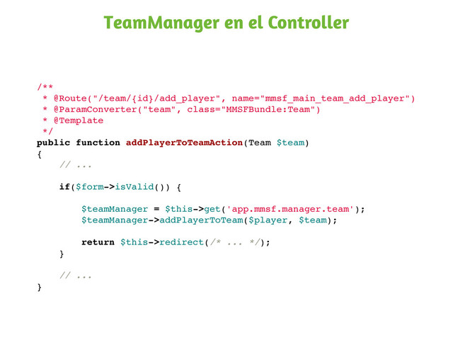 /**
* @Route("/team/{id}/add_player", name="mmsf_main_team_add_player")
* @ParamConverter("team", class="MMSFBundle:Team")
* @Template
*/
public function addPlayerToTeamAction(Team $team)
{
// ...
if($form->isValid()) {
$teamManager = $this->get('app.mmsf.manager.team');
$teamManager->addPlayerToTeam($player, $team);
return $this->redirect(/* ... */);
}
// ...
}
TeamManager en el Controller
