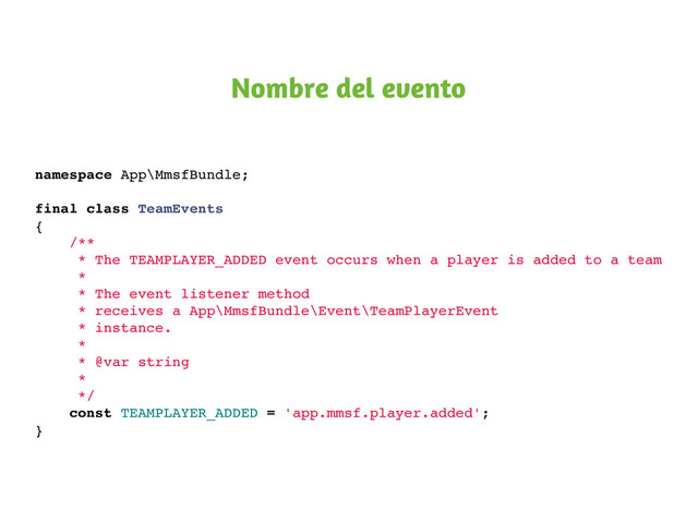 namespace App\MmsfBundle;
final class TeamEvents
{
/**
* The TEAMPLAYER_ADDED event occurs when a player is added to a team
*
* The event listener method
* receives a App\MmsfBundle\Event\TeamPlayerEvent
* instance.
*
* @var string
*
*/
const TEAMPLAYER_ADDED = 'app.mmsf.player.added';
}
Nombre del evento
