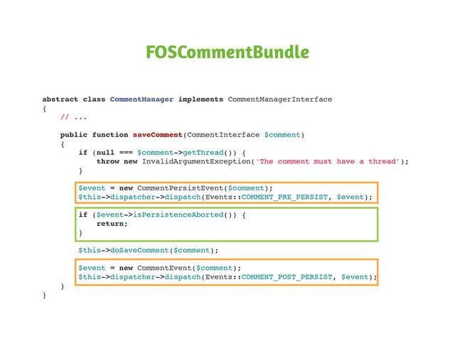 FOSCommentBundle
abstract class CommentManager implements CommentManagerInterface
{
// ...
public function saveComment(CommentInterface $comment)
{
if (null === $comment->getThread()) {
throw new InvalidArgumentException('The comment must have a thread');
}
$event = new CommentPersistEvent($comment);
$this->dispatcher->dispatch(Events::COMMENT_PRE_PERSIST, $event);
if ($event->isPersistenceAborted()) {
return;
}
$this->doSaveComment($comment);
$event = new CommentEvent($comment);
$this->dispatcher->dispatch(Events::COMMENT_POST_PERSIST, $event);
}
}
