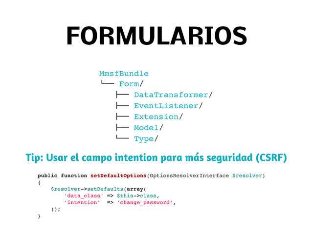 FORMULARIOS
MmsfBundle
$"" Form/
!"" DataTransformer/
!"" EventListener/
!"" Extension/
!"" Model/
$"" Type/
Tip: Usar el campo intention para más seguridad (CSRF)
public function setDefaultOptions(OptionsResolverInterface $resolver)
{
$resolver->setDefaults(array(
'data_class' => $this->class,
'intention' => 'change_password',
));
}
