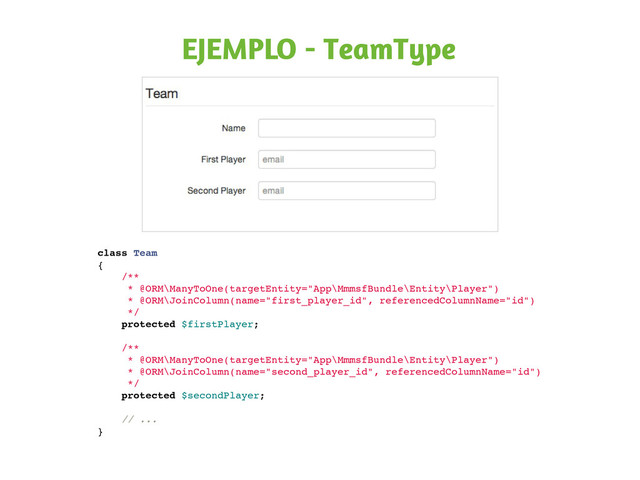 EJEMPLO - TeamType
class Team
{
/**
* @ORM\ManyToOne(targetEntity="App\MmmsfBundle\Entity\Player")
* @ORM\JoinColumn(name="first_player_id", referencedColumnName="id")
*/
protected $firstPlayer;
/**
* @ORM\ManyToOne(targetEntity="App\MmmsfBundle\Entity\Player")
* @ORM\JoinColumn(name="second_player_id", referencedColumnName="id")
*/
protected $secondPlayer;
// ...
}
