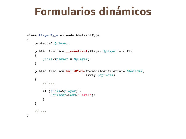 Formularios dinámicos
class PlayerType extends AbstractType
{
protected $player;
public function __construct(Player $player = null)
{
$this->player = $player;
}
public function buildForm(FormBuilderInterface $builder,
array $options)
{
// ...
if ($this->player) {
$builder->add('level');
}
}
// ...
}
