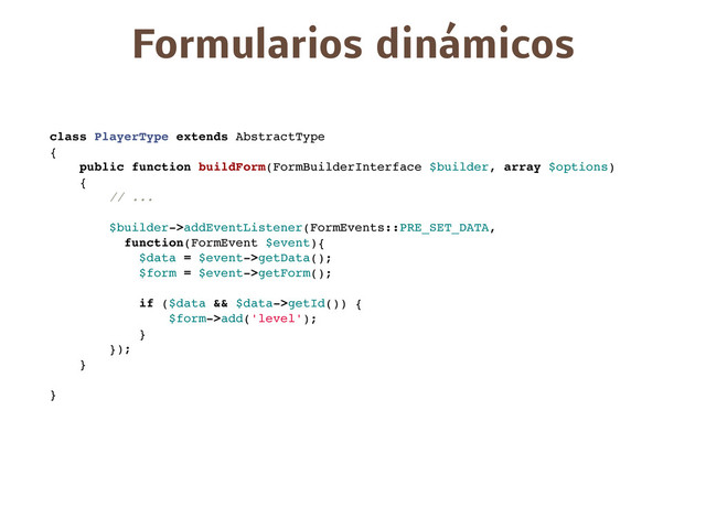class PlayerType extends AbstractType
{
public function buildForm(FormBuilderInterface $builder, array $options)
{
// ...
$builder->addEventListener(FormEvents::PRE_SET_DATA,
function(FormEvent $event){
$data = $event->getData();
$form = $event->getForm();
if ($data && $data->getId()) {
$form->add('level');
}
});
}
}
Formularios dinámicos
