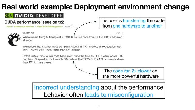 Real world example: Deployment environment change
11
When we are trying to transplant our CUDA source code from TX1 to TX2, it behaved
strange.
We noticed that TX2 has twice computing-ability as TX1 in GPU, as expectation, we
think TX2 will 30% - 40% faster than TX1 at least.
Unfortunately, most of our code base spent twice the time as TX1, in other words, TX2
only has 1/2 speed as TX1, mostly. We believe that TX2’s CUDA API runs much slower
than TX1 in many cases.
The user is transferring the code
from one hardware to another
The code ran 2x slower on 

the more powerful hardware
Incorrect understanding about the performance 

behavior often leads to miscon
fi
guration
