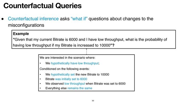 Counterfactual Queries
50
● Counterfactual inference asks “what if” questions about changes to the
misconfigurations
We are interested in the scenario where:
• We hypothetically have low throughput;
Conditioned on the following events:
• We hypothetically set the new Bitrate to 10000
• Bitrate was initially set to 6000
• We observed low throughput when Bitrate was set to 6000
• Everything else remains the same
Example
"Given that my current Bitrate is 6000 and I have low throughput, what is the probability of
having low throughput if my Bitrate is increased to 10000"?
