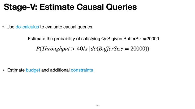 Stage-V: Estimate Causal Queries
54
P(Throughput > 40/s|do(BufferSize = 20000))
Estimate the probability of satisfying QoS given Bu
ff
erSize=20000
• Use do-calculus to evaluate causal queries
• Estimate budget and additional constraints
