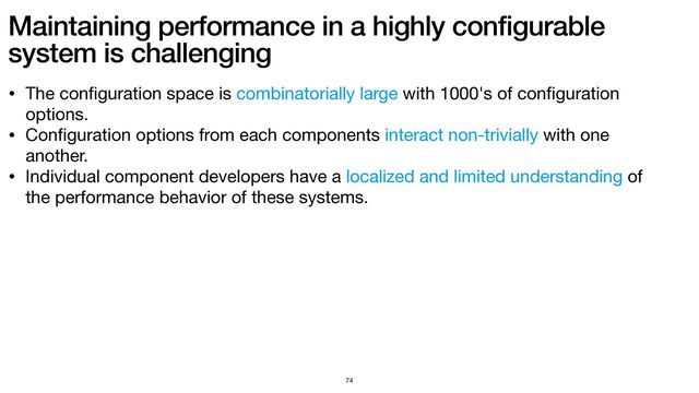 Maintaining performance in a highly configurable
system is challenging
74
• The con
fi
guration space is combinatorially large with 1000's of con
fi
guration
options.

• Con
fi
guration options from each components interact non-trivially with one
another.

• Individual component developers have a localized and limited understanding of
the performance behavior of these systems.

