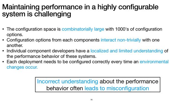 Maintaining performance in a highly configurable
system is challenging
76
• The con
fi
guration space is combinatorially large with 1000's of con
fi
guration
options.

• Con
fi
guration options from each components interact non-trivially with one
another.

• Individual component developers have a localized and limited understanding of
the performance behavior of these systems.

• Each deployment needs to be con
fi
gured correctly every time an environmental
changes occur.
Incorrect understanding about the performance 

behavior often leads to miscon
fi
guration
