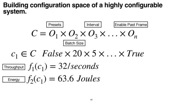 Building configuration space of a highly configurable
system.
80
C = O1
× O2
× O3
× . . . × On
Batch Size
Interval Enable Past Frame
Presets
c1
∈ C False × 20 × 5 × . . . × True
f1
(c1
) = 32/seconds
f2
(c1
) = 63.6 Joules
Throughput
Energy
