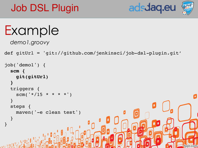 Job DSL Plugin
def gitUrl = 'git://github.com/jenkinsci/job-dsl-plugin.git’
job('demo1') {
scm {
git(gitUrl)
}
triggers {
scm('*/15 * * * *')
}
steps {
maven('-e clean test')
}
}
Example
demo1.groovy
