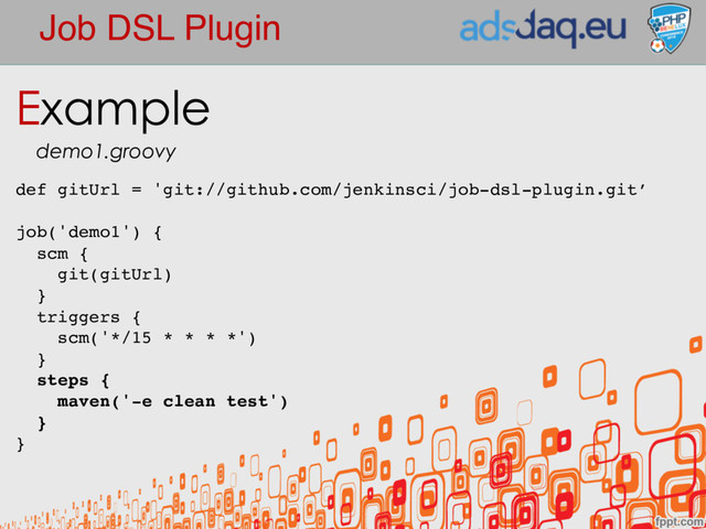 Job DSL Plugin
def gitUrl = 'git://github.com/jenkinsci/job-dsl-plugin.git’
job('demo1') {
scm {
git(gitUrl)
}
triggers {
scm('*/15 * * * *')
}
steps {
maven('-e clean test')
}
}
Example
demo1.groovy

