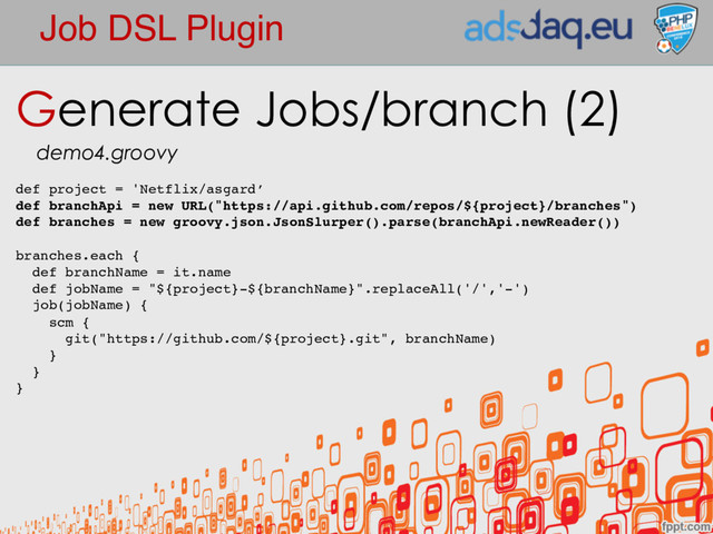 Job DSL Plugin
Generate Jobs/branch (2)
demo4.groovy
def project = 'Netflix/asgard’
def branchApi = new URL("https://api.github.com/repos/${project}/branches")
def branches = new groovy.json.JsonSlurper().parse(branchApi.newReader())
branches.each {
def branchName = it.name
def jobName = "${project}-${branchName}".replaceAll('/','-')
job(jobName) {
scm {
git("https://github.com/${project}.git", branchName)
}
}
}
