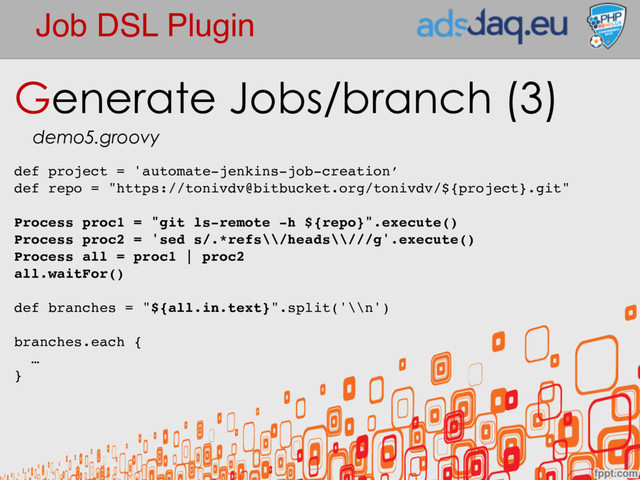 Job DSL Plugin
Generate Jobs/branch (3)
demo5.groovy
def project = 'automate-jenkins-job-creation’
def repo = "https://tonivdv@bitbucket.org/tonivdv/${project}.git"
Process proc1 = "git ls-remote -h ${repo}".execute()
Process proc2 = 'sed s/.*refs\\/heads\\///g'.execute()
Process all = proc1 | proc2
all.waitFor()
def branches = "${all.in.text}".split('\\n')
branches.each {
…
}
