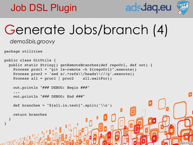 Job DSL Plugin
Generate Jobs/branch (4)
demo5bis.groovy
package utilities
public class GitUtils {
public static String[] getRemoteBranches(def repoUrl, def out) {
Process proc1 = "git ls-remote -h ${repoUrl}".execute()
Process proc2 = 'sed s/.*refs\\/heads\\///g'.execute()
Process all = proc1 | proc2 all.waitFor()
out.println "### DEBUG: Begin ###"
...
out.println "### DEBUG: End ###"
def branches = "${all.in.text}".split('\\n')
return branches
}
}
