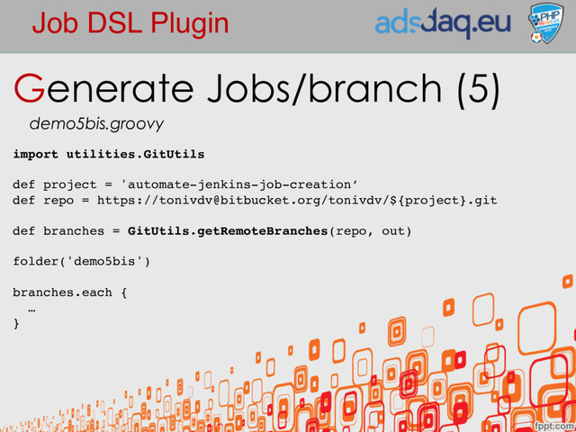 Job DSL Plugin
Generate Jobs/branch (5)
demo5bis.groovy
import utilities.GitUtils
def project = 'automate-jenkins-job-creation’
def repo = https://tonivdv@bitbucket.org/tonivdv/${project}.git
def branches = GitUtils.getRemoteBranches(repo, out)
folder('demo5bis')
branches.each {
…
}
