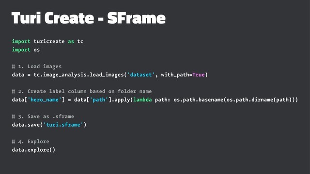 Turi Create - SFrame
import turicreate as tc
import os
# 1. Load images
data = tc.image_analysis.load_images('dataset', with_path=True)
# 2. Create label column based on folder name
data['hero_name'] = data['path'].apply(lambda path: os.path.basename(os.path.dirname(path)))
# 3. Save as .sframe
data.save('turi.sframe')
# 4. Explore
data.explore()
