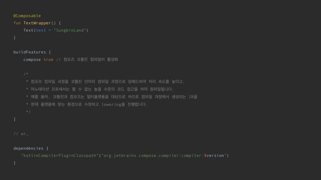 @Composable


fun TextWrapper() {


Text(text = "SungbinLand")


}


buildFeatures {


compose true // ஹನૉ ௏ౣܽ ஹ౵ੌ۞ ഝࢿച


/*


* ஹನૉ ஹ౵ੌ җ੿ਸ ௏ౣܽ ঱য੄ ஹ౵ੌ җ੿ਵ۽ ੐ߓ٘ೞৈ ୊ܻ ࣘبܳ ֫੉Ҋ,


* য֢ప੉࣌ ೐۽ࣁࢲח ೡ ࣻ হח ֫ਸ ࣻળ੄ ௏٘ ੽Ӕਸ ೞৈ ஹ౵ੌؾפ׮.


* ৘ܳ ٜয, ௏ౣܽҗ ஹನૉח ݣ౭೒ۖಬਸ ؀࢚ਵ۽ ೞ޲۽ ஹ౵ੌ җ੿ীࢲ ࢤࢿغח IRਸ


* അ੤ ೒ۖಬী ݏח ജ҃ਵ۽ ࣻ੿ೞҊ loweringਸ ૓೯೤פ׮.


*/


}


// or…


dependencies {


"kotlinCompilerPluginClasspath"("org.jetbrains.compose.compiler:compiler:$version")


}


