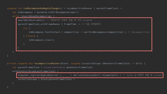 suspend fun runRecomposeAndApplyChanges() = recompositionRunner { parentFrameClock ->


val toRecompose = mutableListOf()


while (shouldKeepRecomposing) {


awaitWorkAvailable() // ܻஹನ૑࣌ ਃ୒੉ ੓ਸ ٸ ө૑ suspend


parentFrameClock.withFrameNanos { frameTime -> // ׮਺ ೐ۨ੐ীࢲ


try {


toRecompose.fastForEach { composition -> performRecompose(composition) } // Recomposition!


} finally {


toRecompose.clear()


}


}


}


}


private suspend fun recompositionRunner(block: suspend CoroutineScope.(MonotonicFrameClock) -> Unit) {


val parentFrameClock = coroutineContext.monotonicFrameClock


withContext(broadcastFrameClock) {


Snapshot.registerApplyObserver { _, _ -> deriveStateLocked()?.resume(Unit) } // State ч ߸҃੉ ੓ਸ ٸ resume


coroutineScope { block(parentFrameClock) }


}


}


