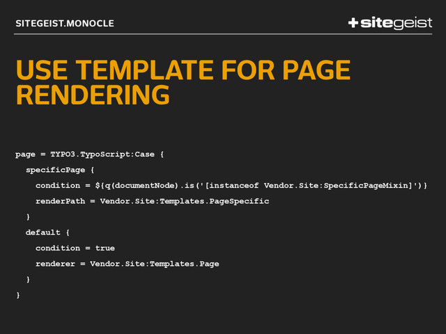 SITEGEIST.MONOCLE
USE TEMPLATE FOR PAGE
RENDERING
page = TYPO3.TypoScript:Case {
specificPage {
condition = ${q(documentNode).is('[instanceof Vendor.Site:SpecificPageMixin]')}
renderPath = Vendor.Site:Templates.PageSpecific
}
default {
condition = true
renderer = Vendor.Site:Templates.Page
}
}
