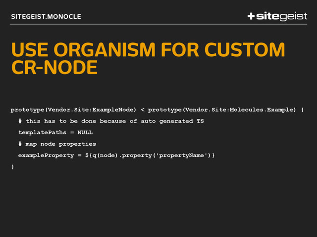 SITEGEIST.MONOCLE
USE ORGANISM FOR CUSTOM
CR-NODE
prototype(Vendor.Site:ExampleNode) < prototype(Vendor.Site:Molecules.Example) {
# this has to be done because of auto generated TS
templatePaths = NULL
# map node properties
exampleProperty = ${q(node).property('propertyName')}
}

