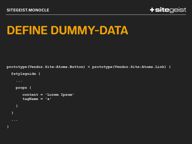 SITEGEIST.MONOCLE
DEFINE DUMMY-DATA
prototype(Vendor.Site:Atoms.Button) < prototype(Vendor.Site:Atoms.Link) {
@styleguide {
...
props {
content = 'Lorem Ipsum' 
tagName = 'a'
}
}
...
}
