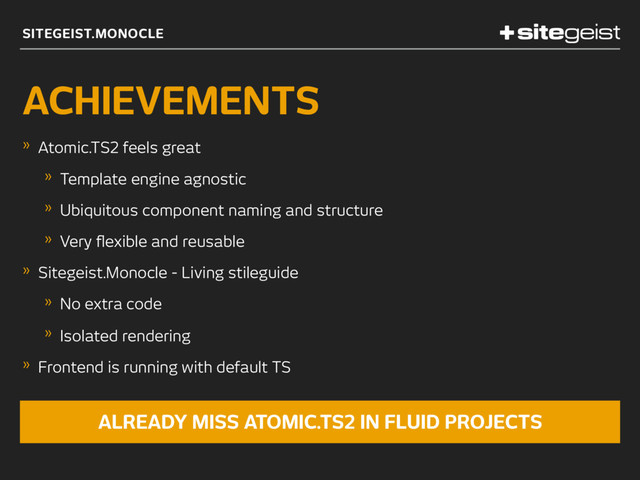 SITEGEIST.MONOCLE
ACHIEVEMENTS
» Atomic.TS2 feels great
» Template engine agnostic
» Ubiquitous component naming and structure
» Very ﬂexible and reusable
» Sitegeist.Monocle - Living stileguide
» No extra code
» Isolated rendering
» Frontend is running with default TS
ALREADY MISS ATOMIC.TS2 IN FLUID PROJECTS
