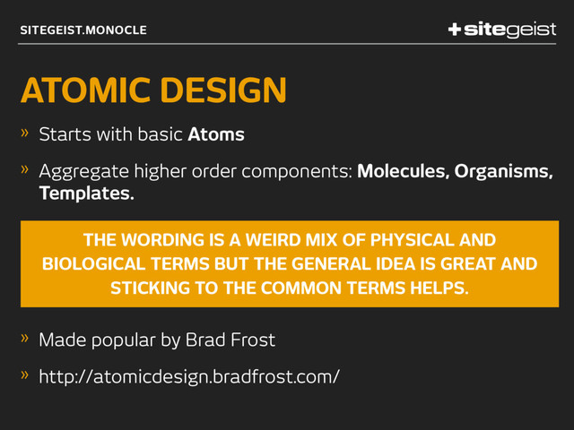 SITEGEIST.MONOCLE
ATOMIC DESIGN
» Starts with basic Atoms
» Aggregate higher order components: Molecules, Organisms,
Templates.
» Made popular by Brad Frost
» http://atomicdesign.bradfrost.com/
THE WORDING IS A WEIRD MIX OF PHYSICAL AND
BIOLOGICAL TERMS BUT THE GENERAL IDEA IS GREAT AND
STICKING TO THE COMMON TERMS HELPS.
