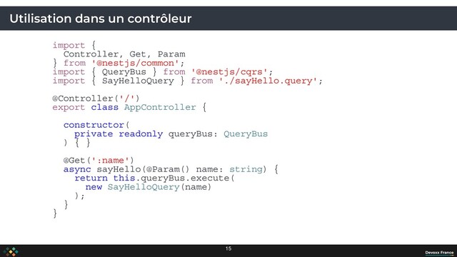 Utilisation dans un contrôleur
import {
Controller, Get, Param
} from '@nestjs/common';
import { QueryBus } from '@nestjs/cqrs';
import { SayHelloQuery } from './sayHello.query';
@Controller('/')
export class AppController {
constructor(
private readonly queryBus: QueryBus
) { }
@Get(':name')
async sayHello(@Param() name: string) {
return this.queryBus.execute(
new SayHelloQuery(name)
);
}
}
15
