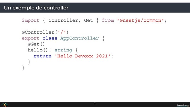 Un exemple de controller
import { Controller, Get } from '@nestjs/common';
@Controller('/')
export class AppController {
@Get()
hello(): string {
return 'Hello Devoxx 2021';
}
}
7

