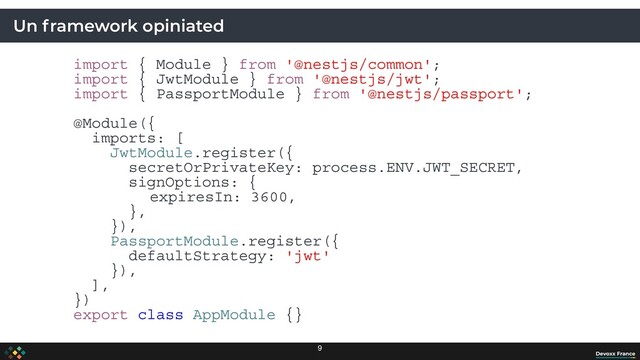 Un framework opiniated
import { Module } from '@nestjs/common';
import { JwtModule } from '@nestjs/jwt';
import { PassportModule } from '@nestjs/passport';
@Module({
imports: [
JwtModule.register({
secretOrPrivateKey: process.ENV.JWT_SECRET,
signOptions: {
expiresIn: 3600,
},
}),
PassportModule.register({
defaultStrategy: 'jwt'
}),
],
})
export class AppModule {}
9
